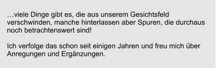 viele Dinge gibt es, die aus unserem Gesichtsfeld verschwinden, manche hinterlassen aber Spuren, die durchaus noch betrachtenswert sind!  Ich verfolge das schon seit einigen Jahren und freu mich ber Anregungen und Ergnzungen.